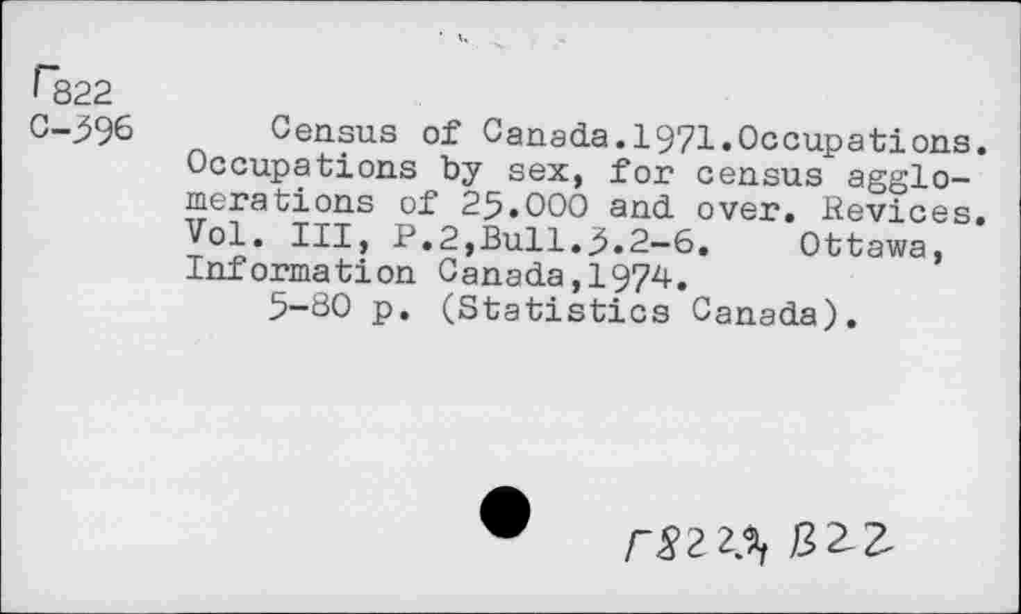 ﻿r322
C-^96 Census of Canada.1971.Occupations. Occupations by sex, for census agglomerations of 25.OOO and over, devices. Vol. Ill, P.2,Bull.5.2—6.	Ottawa,
Information Canada,1974.
5-80 p. (Statistics Canada).
